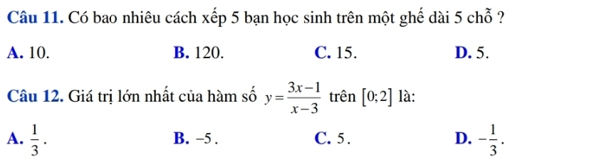 Có bao nhiêu cách xếp 5 bạn học sinh trên một ghế dài 5 chỗ ?
A. 10. B. 120. C. 15. D. 5.
Câu 12. Giá trị lớn nhất của hàm số y= (3x-1)/x-3  trên [0;2] là:
A.  1/3 . B. −5. C. 5. D. - 1/3 .