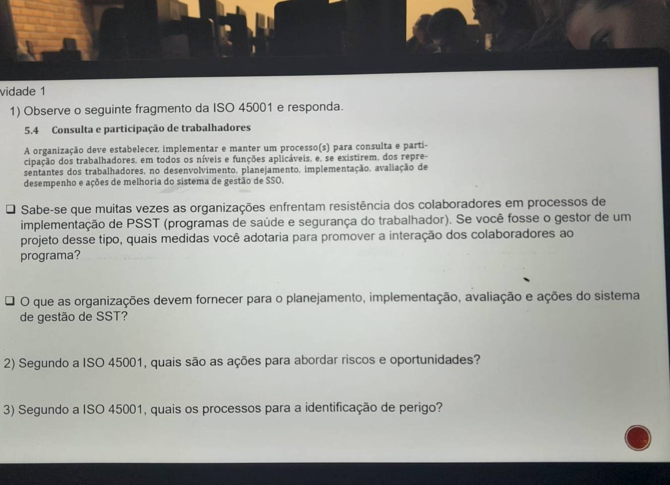 vidade 1 
1) Observe o seguinte fragmento da ISO 45001 e responda. 
5.4 Consulta e participação de trabalhadores 
A organização deve estabelecer, implementar e manter um processo(s) para consulta e parti- 
cipação dos trabalhadores, em todos os níveis e funções aplicáveis, e, se existirem, dos repre- 
sentantes dos trabalhadores, no desenvolvimento, planejamento, implementação, avaliação de 
desempenho e ações de melhoria do sistema de gestão de SSO. 
Sabe-se que muitas vezes as organizações enfrentam resistência dos colaboradores em processos de 
implementação de PSST (programas de saúde e segurança do trabalhador). Se você fosse o gestor de um 
projeto desse tipo, quais medidas você adotaria para promover a interação dos colaboradores ao 
programa? 
O que as organizações devem fornecer para o planejamento, implementação, avaliação e ações do sistema 
de gestão de SST? 
2) Segundo a ISO 45001, quais são as ações para abordar riscos e oportunidades? 
3) Segundo a ISO 45001, quais os processos para a identificação de perigo?