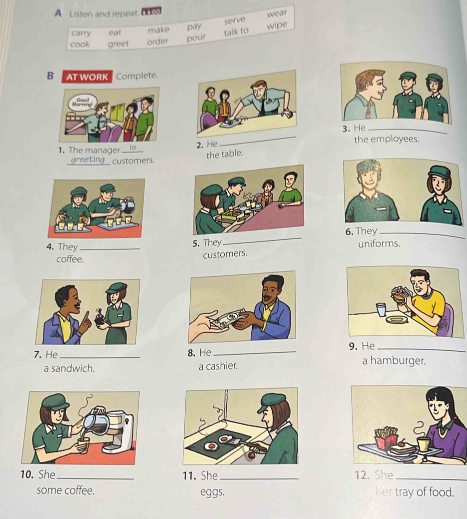 A Listen and repeat, bn 
serve wear 
carry eat make pay 
talk to wipe 
cook greet order pour 
BATWORK Complete. 
3._ 
1. The manager is2. He 
_ 
the employees. 
the table. 
greeting customers. 
_ 
6. They_ 
4. They_ 5. They uniforms. 
coffee. 
customers. 
7. He_ 8. He_ 9. He_ 
a sandwich. a cashier. 
a hamburger. 
10. She_ 11. She _12. She_ 
some coffee. eggs. her tray of food.