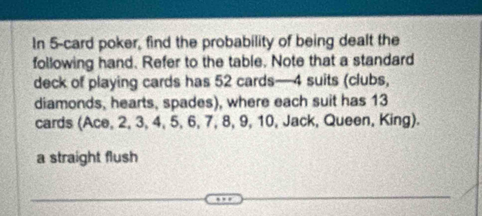 In 5 -card poker, find the probability of being dealt the 
following hand. Refer to the table. Note that a standard 
deck of playing cards has 52 cards— 4 suits (clubs, 
diamonds, hearts, spades), where each suit has 13
cards (Ace, 2, 3, 4, 5, 6, 7, 8, 9, 10, Jack, Queen, King). 
a straight flush