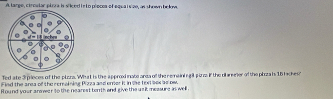 A large, circular pizza is sliced into pieces of equal size, as shown below.
inches
Ted ate 3 pleces of the pizza. What is the approximate area of the remaining8 pizza if the diameter of the pizza is 18 inches? 
Find the area of the remaining Pizza and enter it in the text box below. 
Round your answer to the nearest tenth and give the unit measure as well.