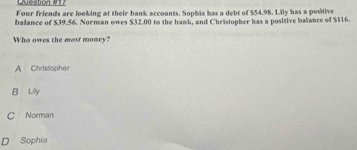 Four friends are looking at their bank accounts. Sophia has a debt of $54.98. Lily has a positive
balance of $39.56. Norman owes $32.00 to the bank, and Christopher has a positive balance of $116.
Who owes the most money?
A Christopher
B Lily
C Norman
D Sophia