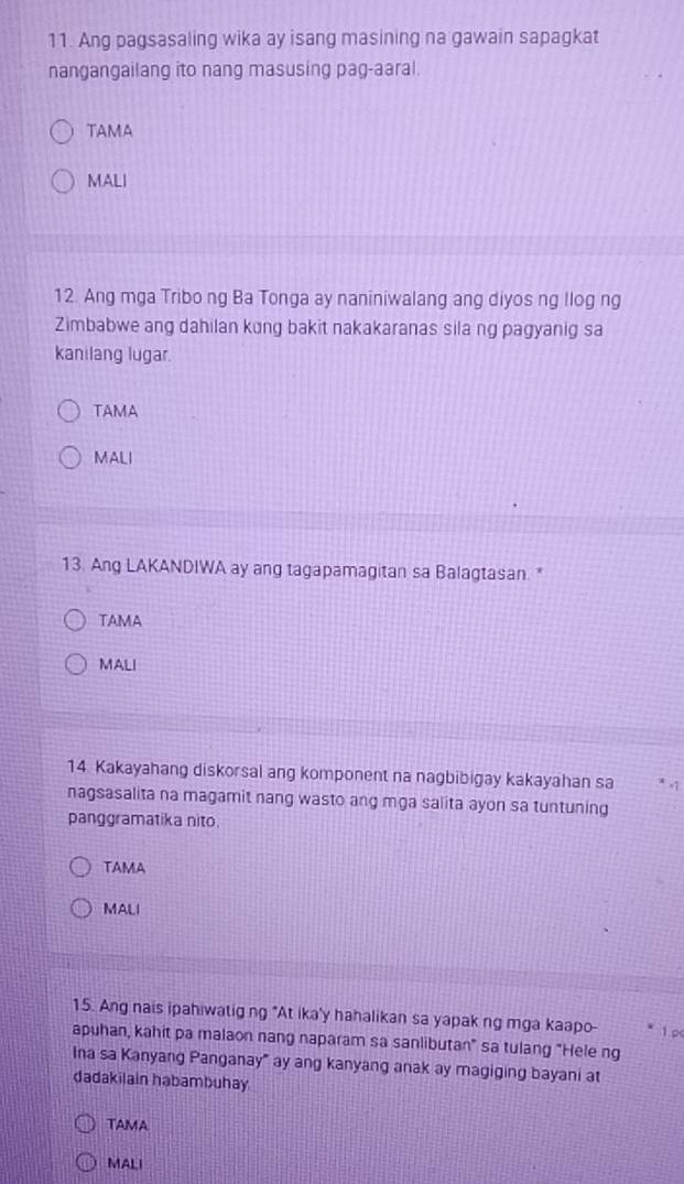 Ang pagsasaling wika ay isang masining na gawain sapagkat
nangangailang ito nang masusing pag-aaral.
TAMA
MALI
12. Ang mga Tribo ng Ba Tonga ay naniniwalang ang diyos ng llog ng
Zimbabwe ang dahilan kung bakit nakakaranas sila ng pagyanig sa
kanilang lugar
TAMA
MALI
13. Ang LAKANDIWA ay ang tagapamagitan sa Balagtasan.*
TAMA
MALI
14 Kakayahang diskorsal ang komponent na nagbibigay kakayahan sa . 1
nagsasalita na magamit nang wasto ang mga salita ayon sa tuntuning
panggramatika nito
TAMA
MALI
15. Ang nais ipahiwatig ng "At ika'y hahalikan sa yapak ng mga kaapo-
apuhan, kahit pa malaon nang naparam sa sanlibutan" sa tulang "Hele ng 1.p
Ina sa Kanyang Panganay" ay ang kanyang anak ay magiging bayani at
dadakilain habambuhay
TAMA
MALI