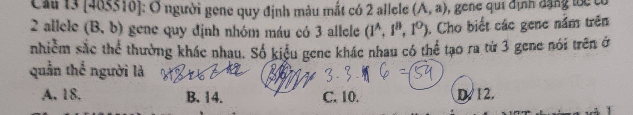 Cầu 13 [405510]: Ở người gene quy định màu mắt có 2 allele (A,a) , gene qui định dặng tốc có
2 allele (B,b) gene quy định nhóm máu có 3 allele (1^A,1^B,1^O). Cho biết các gene nằm trên
nhiễm sắc thể thường khác nhau. Số kiểu gene khác nhau có thể tạo ra từ 3 gene nói trên ở
quần thể người là
A. 18. B. 14. C. 10. D/ 12.