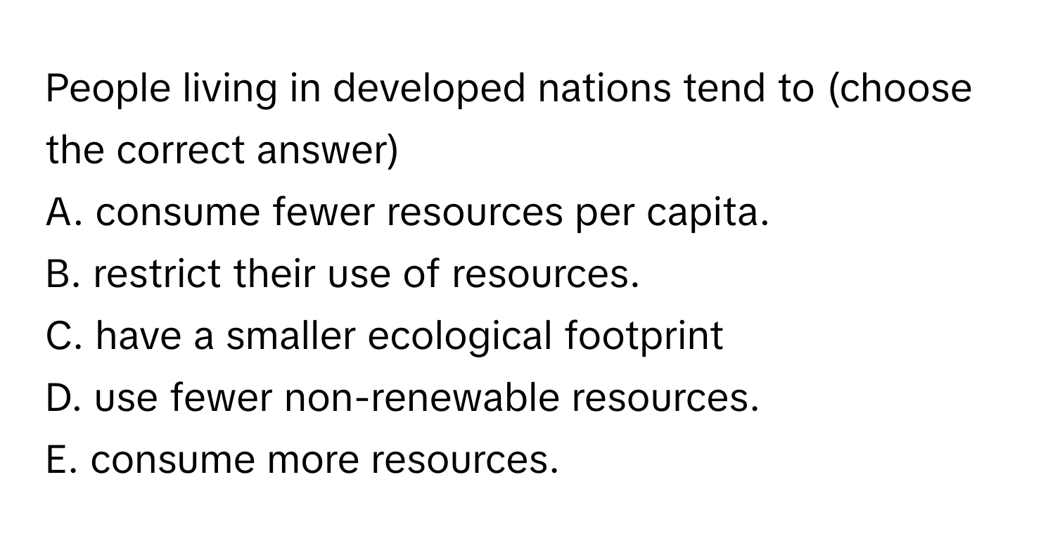 People living in developed nations tend to (choose the correct answer)
 

A. consume fewer resources per capita.
B. restrict their use of resources.
C. have a smaller ecological footprint
D. use fewer non-renewable resources.
E. consume more resources.