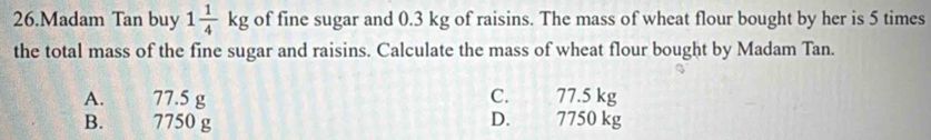 Madam Tan buy 1 1/4 kg of fine sugar and 0.3 kg of raisins. The mass of wheat flour bought by her is 5 times
the total mass of the fine sugar and raisins. Calculate the mass of wheat flour bought by Madam Tan.
A. 77.5 g C. 77.5 kg
B. 7750 g D. 7750 kg