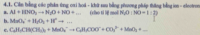 Cân bằng các phản ứng oxi hoá - khử sau bằng phương pháp thăng bằng ion - electron 
a. Al+HNO_3to N_2O+NO+... (cho tỉ lệ mol N_2O:NO=1:2)
b. MnO_4^(-+H_2)O_2+H^+to ... 
c. C_6H_5CH(CH_3)_2+MnO_4^(-to C_6)H_5COO^-+CO_3^((2-)+MnO_2)+....