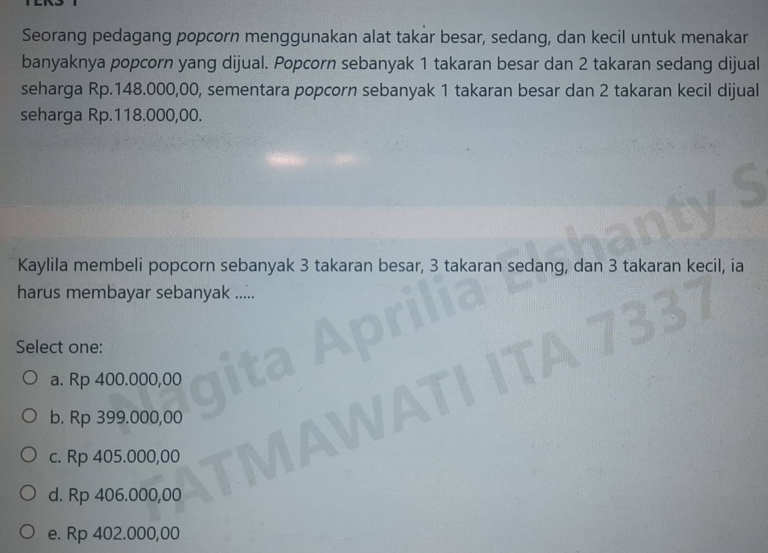 Seorang pedagang popcorn menggunakan alat takar besar, sedang, dan kecil untuk menakar
banyaknya popcorn yang dijual. Popcorn sebanyak 1 takaran besar dan 2 takaran sedang dijual
seharga Rp.148.000,00, sementara popcorn sebanyak 1 takaran besar dan 2 takaran kecil dijual
seharga Rp.118.000,00.
Kaylila membeli popcorn sebanyak 3 takaran besar, 3 takaran sedang, dan 3 takaran kecil, ia
harus membayar sebanyak .....
Select one:
a. Rp 400.000,00
b. Rp 399.000,00
c. Rp 405.000,00
d. Rp 406.000,00
e. Rp 402.000,00