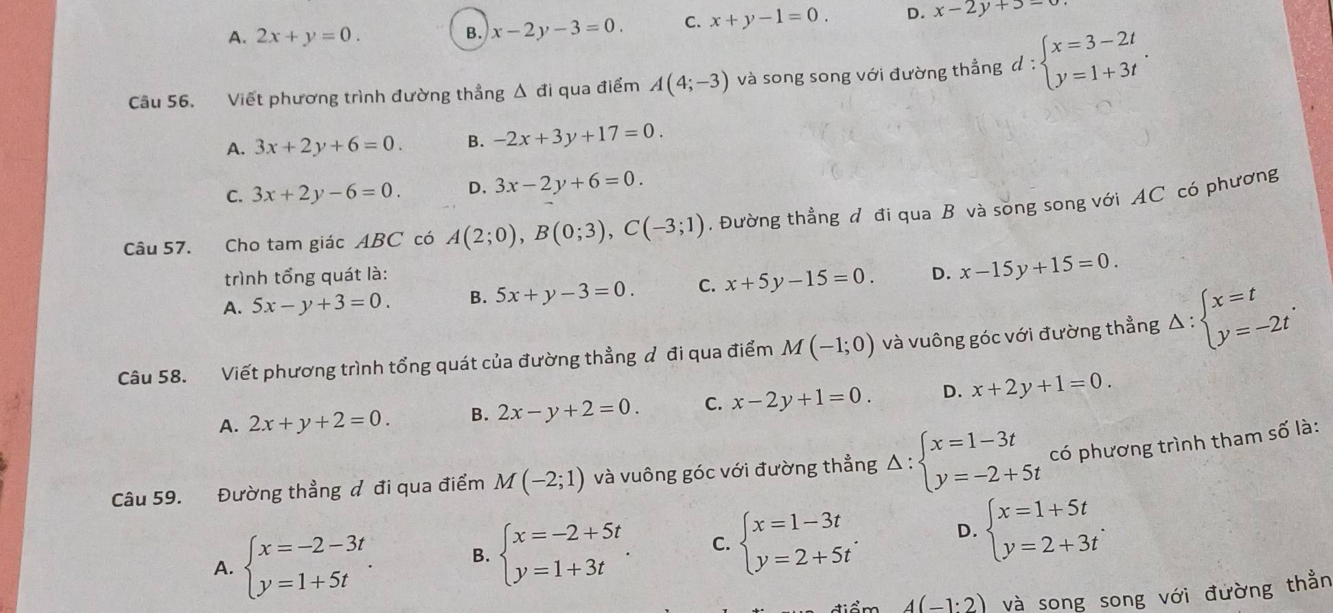 A. 2x+y=0.
B. x-2y-3=0. C. x+y-1=0.
D. x-2y+3=0
Câu 56. Viết phương trình đường thẳng Δ đi qua điểm A(4;-3) và song song với đường thẳng 1: :beginarrayl x=3-2t y=1+3tendarray. .
A. 3x+2y+6=0. B. -2x+3y+17=0.
C. 3x+2y-6=0. D. 3x-2y+6=0
Câu 57. Cho tam giác ABC có A(2;0),B(0;3),C(-3;1). Đường thẳng đ đi qua B và song song với AC có phương
trình tổng quát là: D. x-15y+15=0.
A. 5x-y+3=0.
B. 5x+y-3=0. C. x+5y-15=0.
Câu 58. Viết phương trình tổng quát của đường thẳng đ đi qua điểm M(-1;0) và vuông góc với đường thẳng Delta :beginarrayl x=t y=-2tendarray. .
A. 2x+y+2=0. 2x-y+2=0. C. x-2y+1=0. D. x+2y+1=0.
B.
Câu 59. Đường thẳng đ đi qua điểm M(-2;1) và vuông góc với đường thẳng Delta :beginarrayl x=1-3t y=-2+5tendarray. có phương trình tham số là:
A. beginarrayl x=-2-3t y=1+5tendarray. .
D.
B. beginarrayl x=-2+5t y=1+3tendarray. . C. beginarrayl x=1-3t y=2+5tendarray. . beginarrayl x=1+5t y=2+3tendarray. .
4(-1:2) và song song với đường thằn