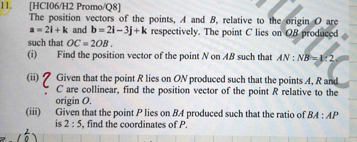 [HCI06/H2 Promo/Q8] 
The position vectors of the points, A and B, relative to the origin O are
a=2i+k and b=2i-3j+k respectively. The point C lies on OB produced 
such that OC=2OB. 
(i) Find the position vector of the point N on AB such that AN:NB=1:2
(ii) 7 Given that the point R lies on ON produced such that the points A, R and
C are collinear, find the position vector of the point R relative to the 
origin O. 
(iii) Given that the point P lies on BA produced such that the ratio of BA:AP
is 2:5 , find the coordinates of P.