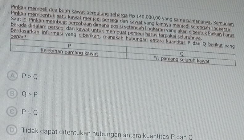 Pinkan membeli dua buah kawat bergulung seharga Rp 140.000,00 yang sama paniangnya. Kemudian
Pinkan membentuk satu kawat menjadi persegi dan kawat yang lainnya menjadi setengah lingkaran.
Saat ini Pinkan membuat percobaan dimana posisi setengah lingkaran yang akan dibentuk Pinkan harus
berada didalam persegi dan kawat untuk membuat persegi harus terpakai sel
benar?
Berdasarkan informasi yang diberikan,
P>Q
B Q>P
C P=Q
Tidak dapat ditentukan hubungan antara kuantitas P dan Q