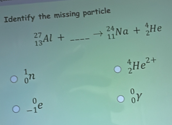 Identify the missing particle
_ _(13)^(27)Al+
to _(11)^(24)Na+_2^(4He
_2^4He^2+)
_0^1n
_0^0Y
_(-1)^0e