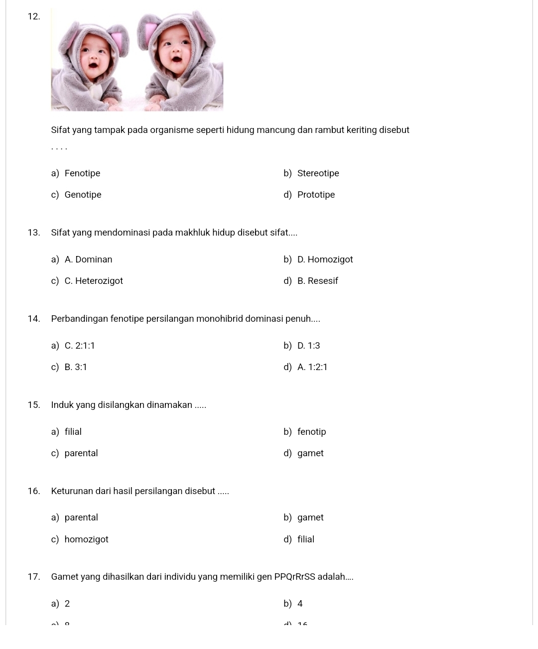 Sifat yang tampak pada organisme seperti hidung mancung dan rambut keriting disebut
· .
a) Fenotipe b) Stereotipe
c) Genotipe d) Prototipe
13. Sifat yang mendominasi pada makhluk hidup disebut sifat....
a) A. Dominan b) D. Homozigot
c) C. Heterozigot d) B. Resesif
14. Perbandingan fenotipe persilangan monohibrid dominasi penuh....
a) C. 2:1:1 b) D. 1:3
c B. 3:1 d) A. 1:2:1
15. Induk yang disilangkan dinamakan .....
a) filial b) fenotip
c) parental d) gamet
16. Keturunan dari hasil persilangan disebut .....
a) parental b) gamet
c) homozigot d) filial
17. Gamet yang dihasilkan dari individu yang memiliki gen PPQrRrSS adalah....
a) 2 b 4
0  14