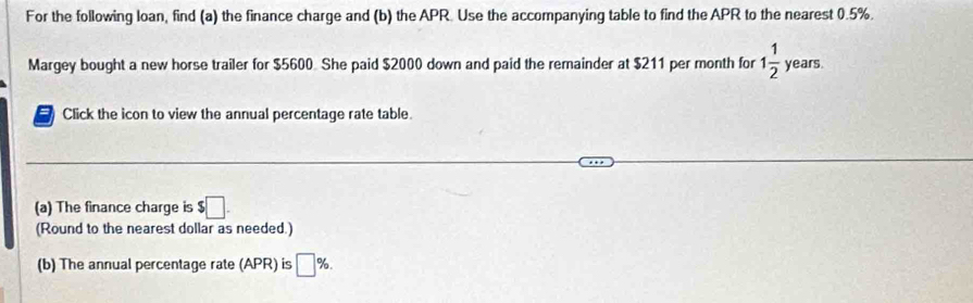 For the following loan, find (a) the finance charge and (b) the APR. Use the accompanying table to find the APR to the nearest 0.5%. 
Margey bought a new horse trailer for $5600 She paid $2000 down and paid the remainder at $211 per month for 1 1/2  years. 
Click the icon to view the annual percentage rate table. 
(a) The finance charge is $□. 
(Round to the nearest dollar as needed.) 
(b) The annual percentage rate (APR) is □ %.