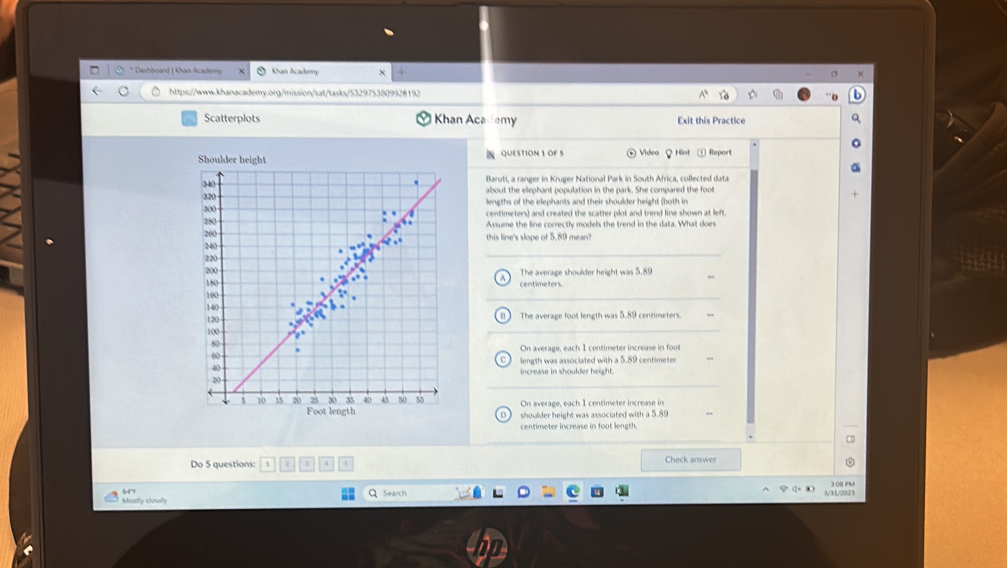 Dashboard | Khan Academs Khan Academy
https://www.khanacademy.org/mission/sat/tasks/5329753809928192
Scatterplots Khan Academy Exit this Practice
QUESTION 1 OF S ④ Videa Hint ① Report
Blaruti, a ranger in Kruger National Park in South Africa, collected data
about the elephant population in the park. She compared the foot
lengths of the elephants and their shoulder height (both in
centimeters) and created the scatter plot and trend line shown at left.
Assume the line correctly models the trend in the data. What does
this line's slope of 5.89 mean?
The average shoulder height was 5.89
centimeters
The average foot length was 5.89 centimeters.
On average, each 1 centimeter increase in foot
length was associated with a 5.89 centimeter
increase in shoulder height.
On average, each 1 centimeter increase in
shoulder height was associated with a 5.89
D
centimeter increase in foot length.
Do 5 questions: 4 j Check answer
Mostly cloudy 64'
Search 3/31/2023