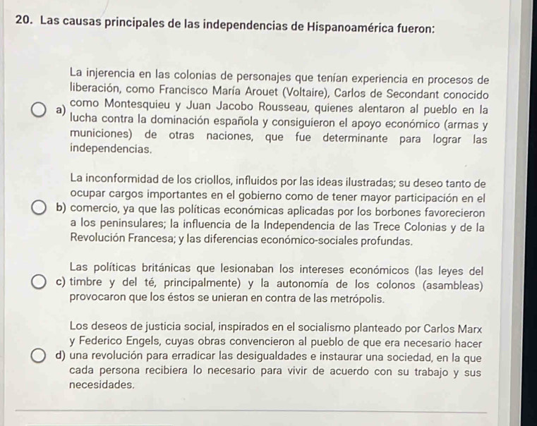 Las causas principales de las independencias de Hispanoamérica fueron:
La injerencia en las colonias de personajes que tenían experiencia en procesos de
liberación, como Francisco María Arouet (Voltaire), Carlos de Secondant conocido
como Montesquieu y Juan Jacobo Rousseau, quienes alentaron al pueblo en la
a) lucha contra la dominación española y consiguieron el apoyo económico (armas y
municiones) de otras naciones, que fue determinante para lograr las
independencias.
La inconformidad de los criollos, influidos por las ideas ilustradas; su deseo tanto de
ocupar cargos importantes en el gobierno como de tener mayor participación en el
b) comercio, ya que las políticas económicas aplicadas por los borbones favorecieron
a los peninsulares; la influencia de la Independencia de las Trece Colonias y de la
Revolución Francesa; y las diferencias económico-sociales profundas.
Las políticas británicas que lesionaban los intereses económicos (las leyes del
c) timbre y del té, principalmente) y la autonomía de los colonos (asambleas)
provocaron que los éstos se unieran en contra de las metrópolis.
Los deseos de justicia social, inspirados en el socialismo planteado por Carlos Marx
y Federico Engels, cuyas obras convencieron al pueblo de que era necesario hacer
d) una revolución para erradicar las desigualdades e instaurar una sociedad, en la que
cada persona recibiera lo necesario para vivir de acuerdo con su trabajo y sus
necesidades.