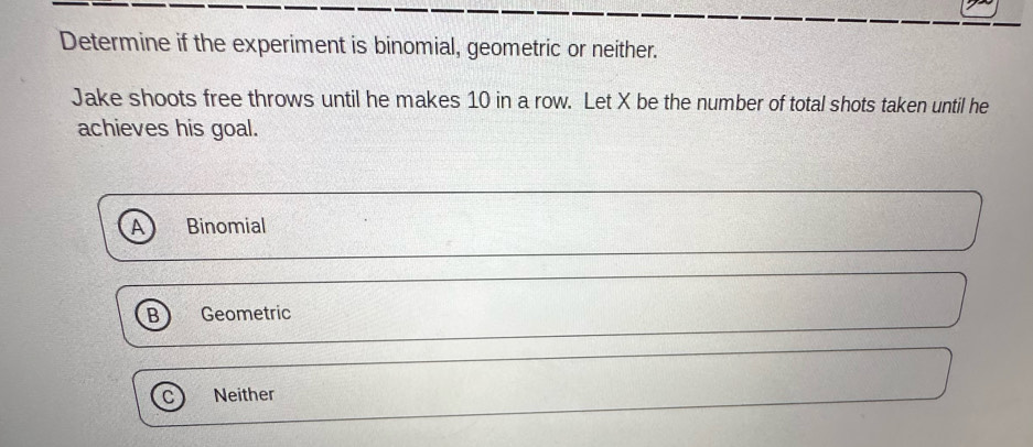 Determine if the experiment is binomial, geometric or neither.
Jake shoots free throws until he makes 10 in a row. Let X be the number of total shots taken until he
achieves his goal.
Binomial
Geometric
Neither