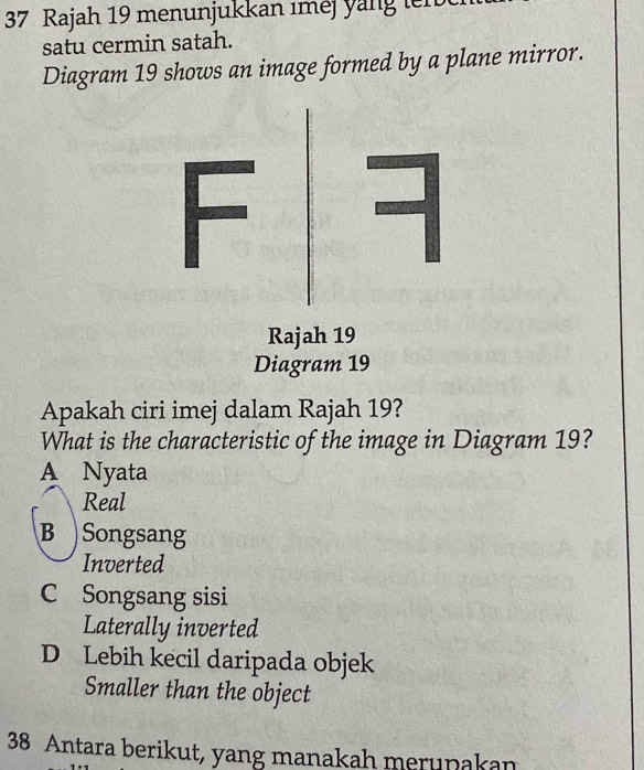 Rajah 19 menunjukkan iméj y a ng t m 
satu cermin satah.
Diagram 19 shows an image formed by a plane mirror.
Apakah ciri imej dalam Rajah 19?
What is the characteristic of the image in Diagram 19?
A Nyata
Real
B Songsang
Inverted
C Songsang sisi
Laterally inverted
D Lebih kecil daripada objek
Smaller than the object
38 Antara berikut, yang manakah merupakan