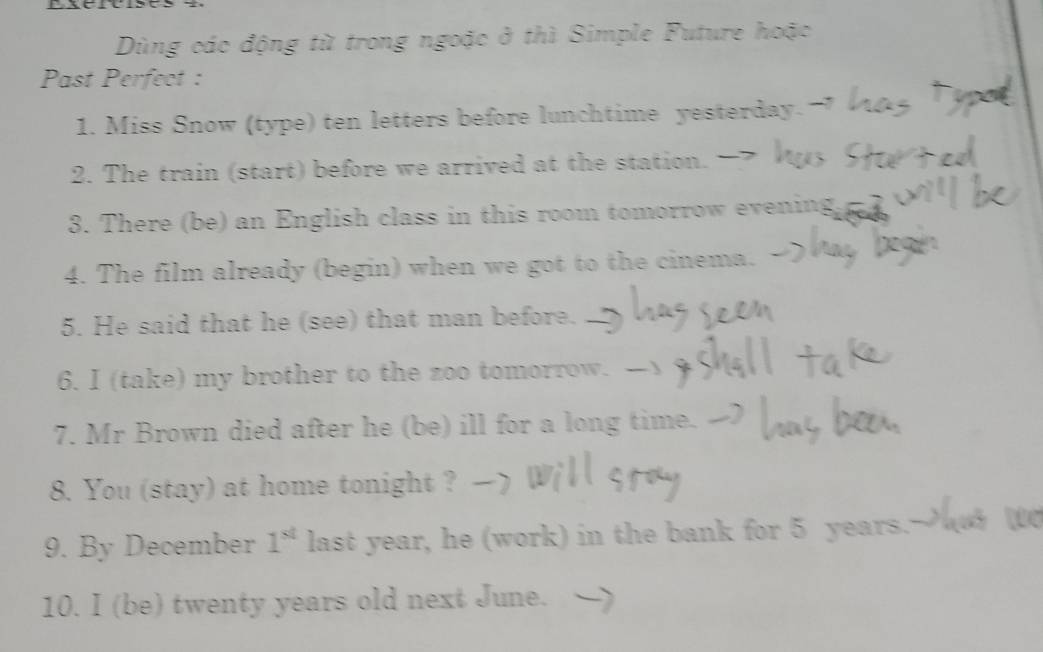 Dùng các động từ trong ngoặc ở thì Simple Future hoặc 
Past Perfect : 
1. Miss Snow (type) ten letters before lunchtime yesterday. 
2. The train (start) before we arrived at the station. 
3. There (be) an English class in this room tomorrow evening 
4. The film already (begin) when we got to the cinema. 
5. He said that he (see) that man before. 
6. I (take) my brother to the zoo tomorrow. 
7. Mr Brown died after he (be) ill for a long time. 
8. You (stay) at home tonight ? 
9. By December 1^(st) last year, he (work) in the bank for 5 years.- 
10. I (be) twenty years old next June.