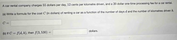 A car rental company charges 55 dollars per day, 12 cents per kilometre driven, and a 20 dollar one-time processing fee for a car rental. 
(a) Write a formula for the cost C (in dollars) of renting a car as a function of the number of days d and the number of kilometres driven k.
C=□
(b) if C=f(d,k) , then f(3,530)=□ dollars. 31141