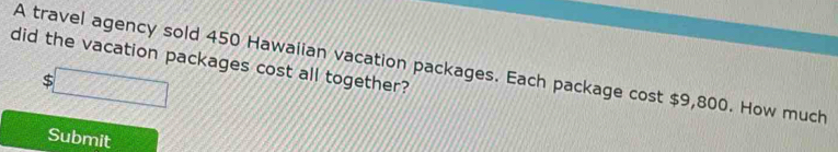 did the vacation packages cost all together? 
A travel agency sold 450 Hawaiian vacation packages. Each package cost $9,800. How much
$
Submit