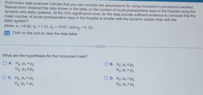 Preliminary data analyses indicate that you can consider the assumptions for using nonpooled t-procedures satisfied.
Researchers obtained the data shown in the table on the number of acute postoperative days in the hospital using the
dynamic and static systems. At the 10% significance level, do the data provide sufficient evidence to conclude that the
mean number of acute postoperative days in the hospital is smaller with the dynamic system than with the
static system?
(Note: x_1=6.92, s_1=1.31, x_2=10.67 , and s_2=4.13)
= Click on the icon to view the data table.
What are the hypotheses for the nonpooled t-test?
A. H_0:mu _1=mu _2 B. H_0:mu _1≤ mu _2
H_a:mu _1!= mu _2
H_a:mu _1>mu _2
C. H_0:mu _1=mu _2 D. H_0:mu _1=mu _2
H_a:mu _1>mu _2
H_a:mu _1