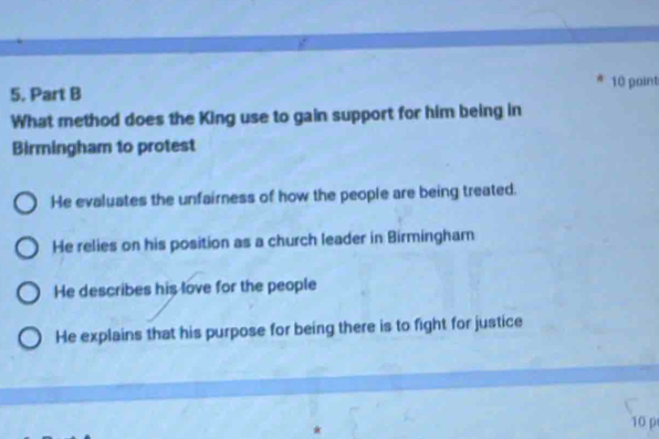 What method does the King use to gain support for him being in
Birmingham to protest
He evaluates the unfairness of how the people are being treated.
He relies on his position as a church leader in Birmingham
He describes his love for the people
He explains that his purpose for being there is to fight for justice
10 p