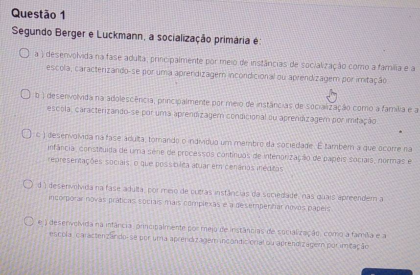 Segundo Berger e Luckmann, a socialização primária é:
a ) desenvolvida na fase adulta, principalmente por meio de instâncias de socialização como a família e a
escola, caracterizando-se por uma aprendizagem incondicional ou aprendizagem por imitação
b ) desenvolvida na adolescência, principalmente por meio de instâncias de socialização como a família e a
escola, caracterizando-se-por uma aprendizagem condicional ou aprendizagem por imitação
c ) desenvolvida na fase adulta, tornando o indivíduo um membro da sociedade. É também a que ocorre na
infância, constituída de uma série de processos contínuos de interiorização de papéis sociais, normas e
representações sociais, o que possibilita atuar em cenários inéditos
d ) desenvolvida na fase adulta, por meio de outras instâncias da sociedade, nas quais apreendem a
incorporar novas práticas sociais mais complexas e a desempenhar novos papéis
e ) desenvolvida na infância, principalmente por mejo de instâncias de socialização, como a família e a
escola, caractenzando-se por uma aprendizagem incondicional ou aprendizagern por imitação