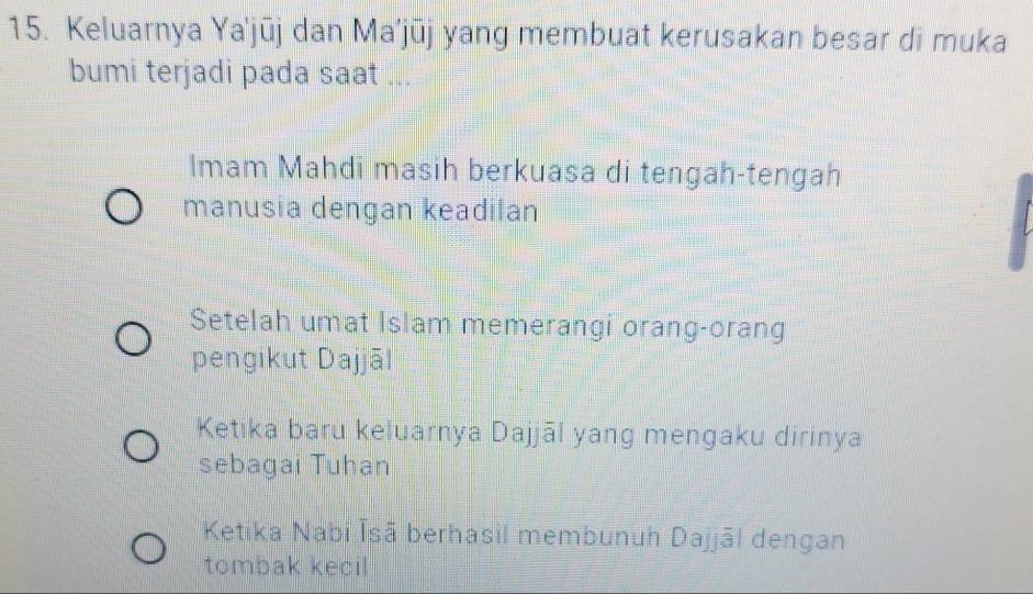 Keluarnya Ya'jūj dan Ma’jūj yang membuat kerusakan besar di muka
bumi terjadi pada saat ...
Imam Mahdi masih berkuasa di tengah-tengah
manusia dengan keadilan
Setelah umat Islam memerangi orang-orang
pengikut Dajjāl
Ketika baru keluarnya Dajjāl yang mengaku dirinya
sebagai Tuhan
Ketika Nabi Īsā berhasil membunuh Dajjāl dengan
tombak kecil