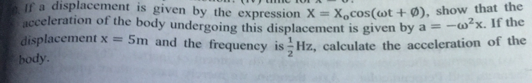 If a displacement is given by the expression X=X_ocos (omega t+varnothing ) , show that the 
acceleration of the body undergoing this displacement is given by a=-omega^2x. If the 
displacement x=5m and the frequency is  1/2 Hz
body. , calculate the acceleration of the