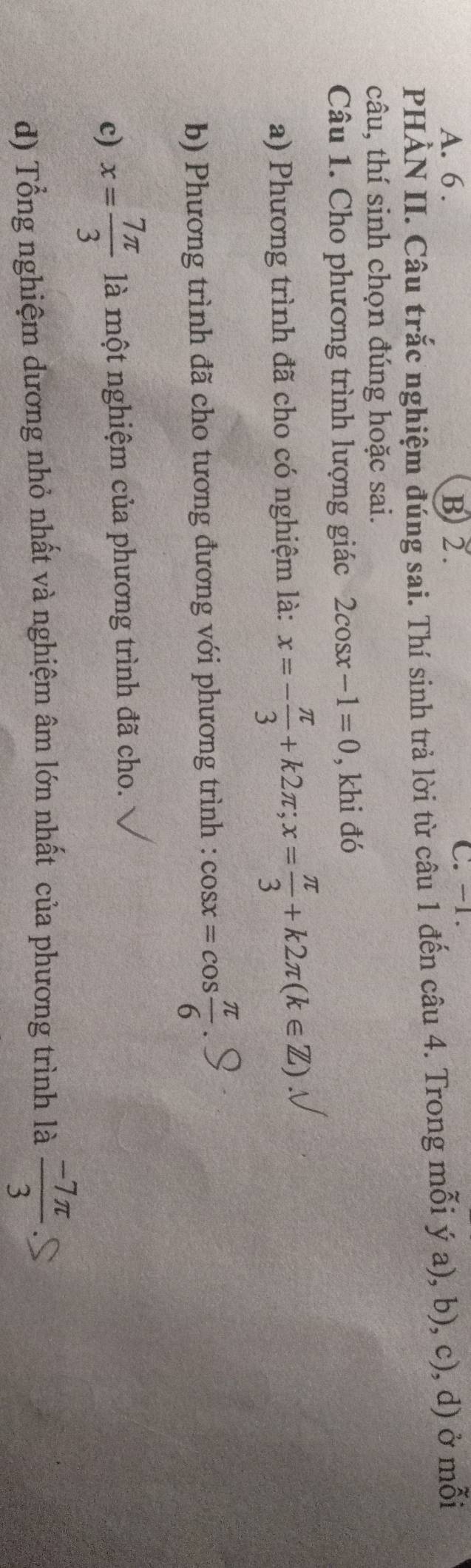 A. 6. B) 2. C. -1.
PHÀN II. Câu trắc nghiệm đúng sai. Thí sinh trả lời từ câu 1 đến câu 4. Trong mỗi ý a), b), c), d) ở mỗi
câu, thí sinh chọn đúng hoặc sai.
Câu 1. Cho phương trình lượng giác 2cos x-1=0 , khi đó
a) Phương trình đã cho có nghiệm là: x=- π /3 +k2π; x= π /3 +k2π (k∈ Z)
b) Phương trình đã cho tương đương với phương trình : cos x=cos  π /6 
c) x= 7π /3  là một nghiệm của phương trình đã cho.
d) Tổng nghiệm dương nhỏ nhất và nghiệm âm lớn nhất của phương trình là  (-7π )/3 