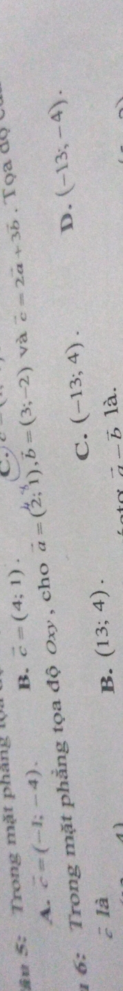 âu 5: Trong mặt pháng 1.
A. vector c=(-1;-4). B. vector c=(4;1). 
C. c-
1 6: Trong mặt phẳng tọa độ 0xy , cho vector a=(2;1), vector b=(3;-2) và vector c=2vector a+3vector b. Tọa độ c
C. (-13;4).
D. (-13;-4).
cla
B. (13;4).
vector a-vector b là.