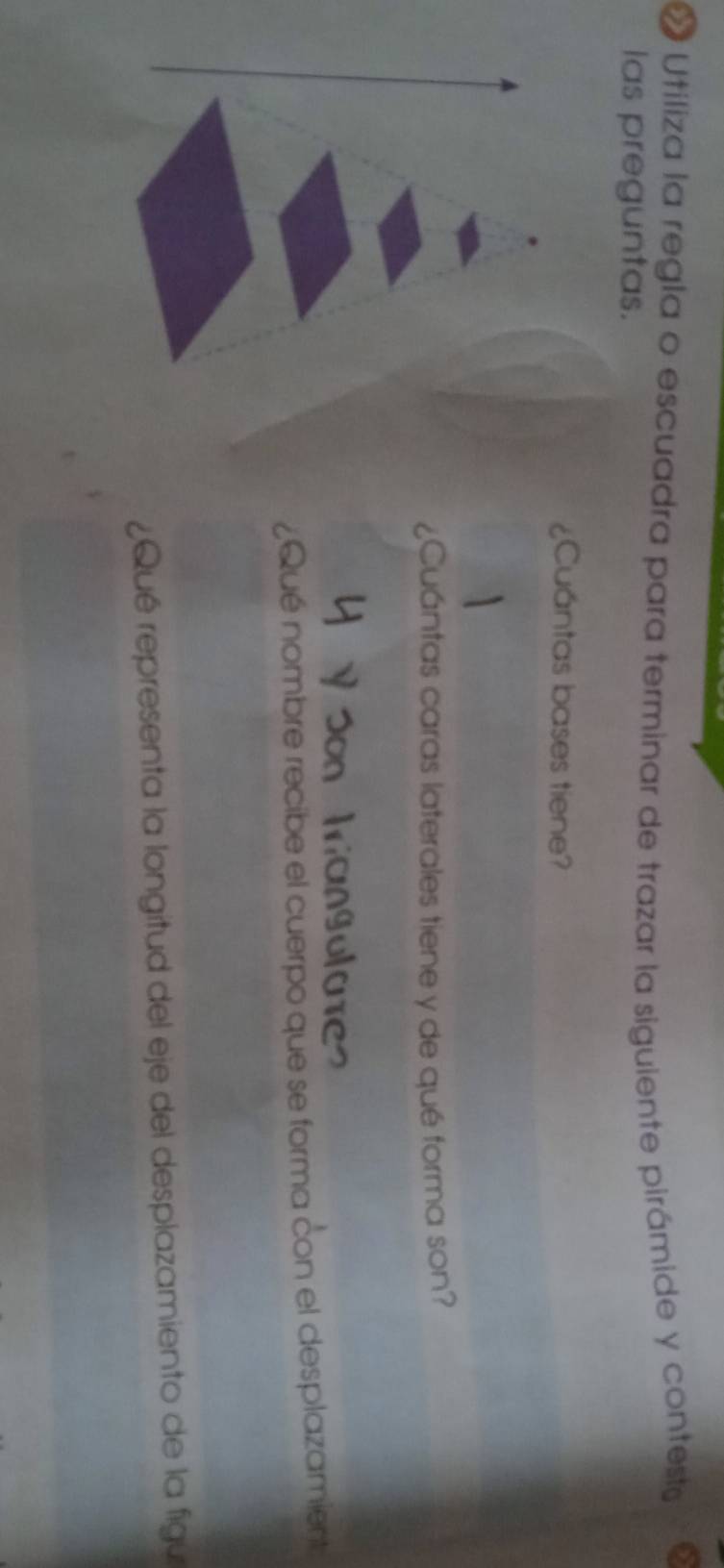 « Utiliza la regla o escuadra para terminar de trazar la siguiente pirámide y contesta 
las preguntas. 
¿Cuántas bases tiene? 
¿Cuántas caras laterales tiene y de qué forma son? 
¿Qué nombre recibe el cuerpo que se forma con el desplazamient 
¿Qué representa la longitud del eje del desplazamiento de la figu
