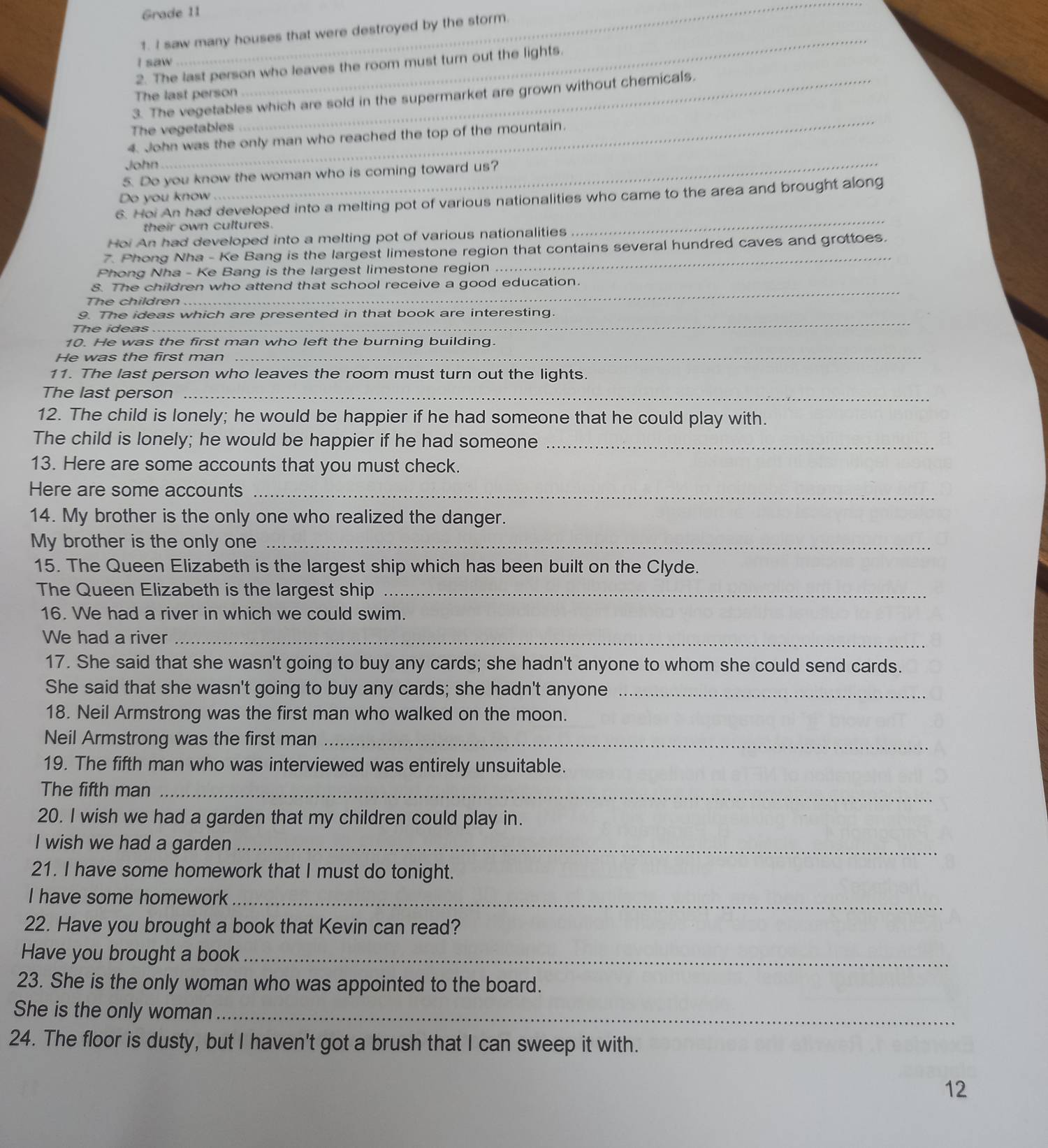 Grade 11
_
1. I saw many houses that were destroyed by the storm.
I saw
_
2. The last person who leaves the room must turn out the lights.
The last person
_
3. The vegetables which are sold in the supermarket are grown without chemicals.
The vegetables
4. John was the only man who reached the top of the mountain.
John
5. Do you know the woman who is coming toward us?
Do you know
_
6. Hoi An had developed into a melting pot of various nationalities who came to the area and brought along
their own cultures.
Hoi An had developed into a melting pot of various nationalities
_
7. Phong Nha - Ke Bang is the largest limestone region that contains several hundred caves and grottoes.
Phong Nha - Ke Bang is the largest limestone region
S. The children who attend that school receive a good education.
The children
_
9. The ideas which are presented in that book are interesting.
The ideas
_
10. He was the first man who left the burning building.
He was the first man
_
11. The last person who leaves the room must turn out the lights.
The last person_
12. The child is lonely; he would be happier if he had someone that he could play with.
The child is lonely; he would be happier if he had someone_
13. Here are some accounts that you must check.
Here are some accounts_
14. My brother is the only one who realized the danger.
My brother is the only one_
15. The Queen Elizabeth is the largest ship which has been built on the Clyde.
The Queen Elizabeth is the largest ship_
16. We had a river in which we could swim.
We had a river_
17. She said that she wasn't going to buy any cards; she hadn't anyone to whom she could send cards.
She said that she wasn't going to buy any cards; she hadn't anyone_
18. Neil Armstrong was the first man who walked on the moon.
Neil Armstrong was the first man_
19. The fifth man who was interviewed was entirely unsuitable.
The fifth man_
20. I wish we had a garden that my children could play in.
I wish we had a garden_
21. I have some homework that I must do tonight.
I have some homework_
22. Have you brought a book that Kevin can read?
Have you brought a book_
23. She is the only woman who was appointed to the board.
She is the only woman_
24. The floor is dusty, but I haven't got a brush that I can sweep it with.
12