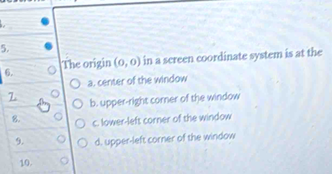 The origin (0,0) in a screen coordinate system is at the
a. center of the window
2
b. upper-right corner of the window
8.
c. lower-left corner of the window
9. d, upper-left corner of the window
10.