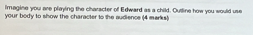 Imagine you are playing the character of Edward as a child. Outline how you would use 
your body to show the character to the audience (4 marks)