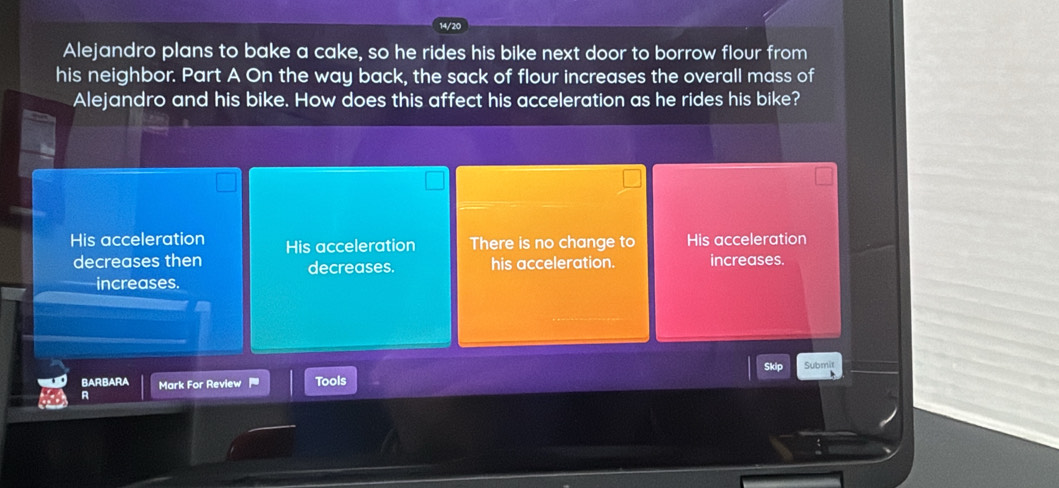 Alejandro plans to bake a cake, so he rides his bike next door to borrow flour from
his neighbor. Part A On the way back, the sack of flour increases the overall mass of
Alejandro and his bike. How does this affect his acceleration as he rides his bike?
His acceleration His acceleration There is no change to His acceleration
decreases then decreases. his acceleration. increases.
increases.
Skip
BARBARA Mark For Review Tools
R