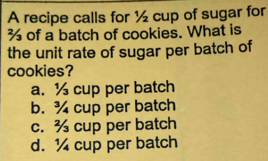 A recipe calls for ½ cup of sugar for
% of a batch of cookies. What is
the unit rate of sugar per batch of
cookies?
a. ½ cup per batch
b. ¾ cup per batch
c. ¾ cup per batch
d. 1 cup per batch