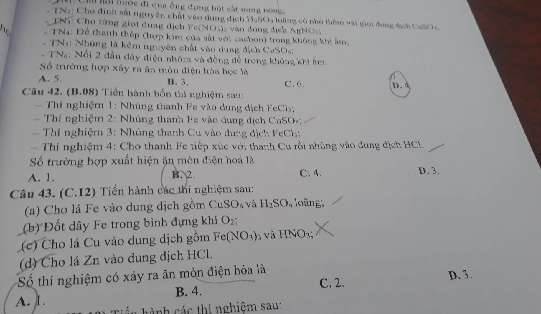 Cha Kỡi nước đi qua ống đựng bột sắt nung nóng:
#  TN2: Cho đinh sắt nguyên chất vào dung dịch H_2SO 4 loãng có nhỏ thêm vài giọt dung địch CuSOc
*  TN: Cho từng giọt dung dịch Fe (NO_3)
họ 2 vào dung địch AgNO_3;
- TNa: Để thanh thép (hợp kim của sắt với cacbon) trong không khí ẩm;
-  TN5: Nhúng lá kẽm nguyên chất vào dung dịch CuSO₄;
- TN₆: Nối 2 đầu dây điện nhôm và đồng để trong không khí ẩm.
Số trường hợp xảy ra ăn mòn điện hóa học là
A. 5.
B. 3. C. 6. D. 4
Câu 42. (B.08) Tiến hành bốn thí nghiệm sau:
=  Thí nghiệm 1: Nhúng thanh Fe vào dung dịch FeCl₃;
Thí nghiệm 2: Nhúng thanh Fe vào dung dịch CuSO₄;
=  Thí nghiệm 3: Nhúng thanh Cu vào dung dịch FeCl3;
-  Thí nghiệm 4: Cho thanh Fe tiếp xúc với thanh Cu rồi nhúng vào dung dịch HCl.
Số trường hợp xuất hiện ăn mòn điện hoá là
A. 1. B. 2.
C. 4. D. 3.
Câu 43. (C.12) Tiến hành các thí nghiệm sau:
(a) Cho lá Fe vào dung dịch gồm CuSO_4 và H_2SO_4 long;
(b) Đốt dây Fe trong bình đựng khí O_2;
(c)  Cho lá Cu vào dung dịch gồm Fe(NO_3) 3 và HNO_3
(d) Cho lá Zn vào dung dịch HCl.
Số thí nghiệm có xảy ra ăn mòn điện hóa là
D. 3.
C. 2.
B. 4.
A. 1.
t à nh các thí nghiệm sau: