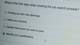 What is the first step when starting the job search process?
Finding out who has openings
Write your resume.
Decide how much you want to earn.
Identify your qualifications.