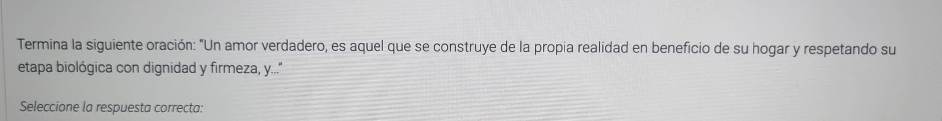 Termina la siguiente oración: "Un amor verdadero, es aquel que se construye de la propia realidad en beneficio de su hogar y respetando su 
etapa biológica con dignidad y firmeza, y...." 
Seleccione la respuesta correcta: