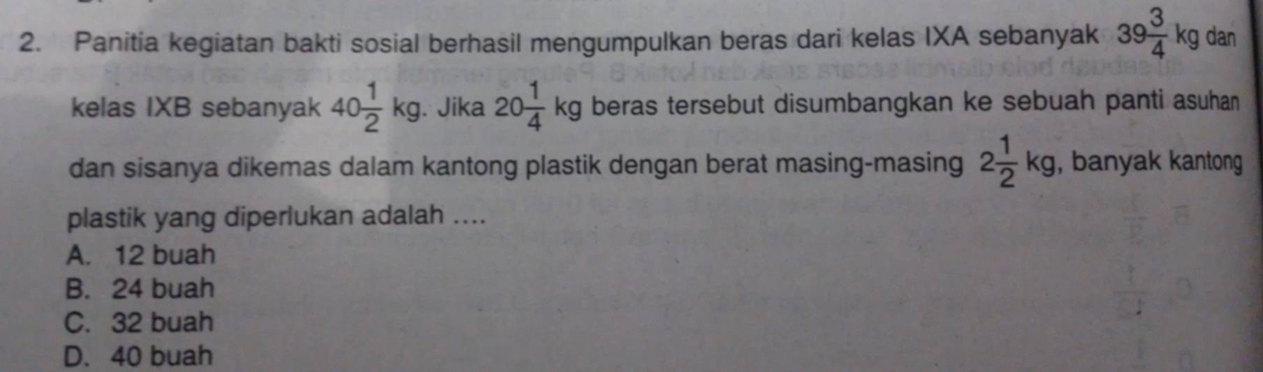 Panitia kegiatan bakti sosial berhasil mengumpulkan beras dari kelas IXA sebanyak 39 3/4 kg dan
kelas IXB sebanyak 40 1/2 kg. . Jika 20 1/4 kg beras tersebut disumbangkan ke sebuah panti asuhan 
dan sisanya dikemas dalam kantong plastik dengan berat masing-masing 2 1/2 kg, , banyak kantong
plastik yang diperlukan adalah ....
A. 12 buah
B. 24 buah
C. 32 buah
D. 40 buah