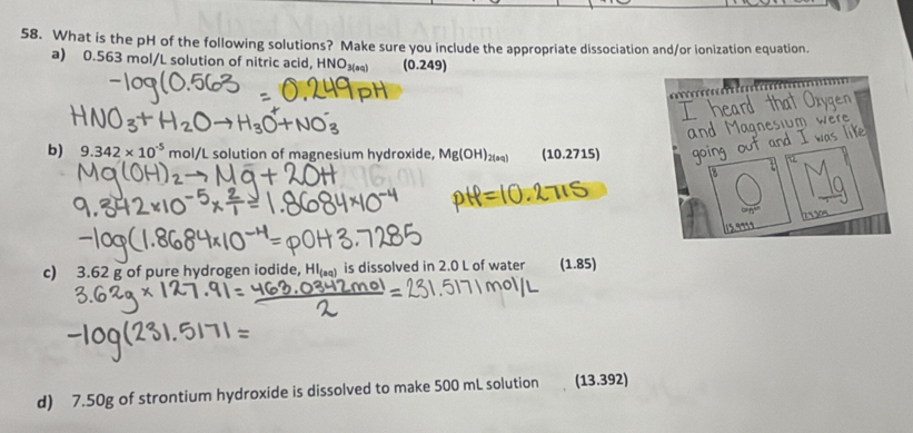 What is the pH of the following solutions? Make sure you include the appropriate dissociation and/or ionization equation.
a) 0.563 mol/L solution of nitric acid, HNO₃ *) (0.249)
t 
b ard th 
m w e r 
b) 9.342* 10^(-5) mol/L solution of magnesium hydroxide, Mg(OH)_2(aq) (10.2715)

c) 3.62 g of pure hydrogen iodide, Hl) is dissolved in 2.0 L of water (1.85)
d) 7.50g of strontium hydroxide is dissolved to make 500 mL solution (13.392)