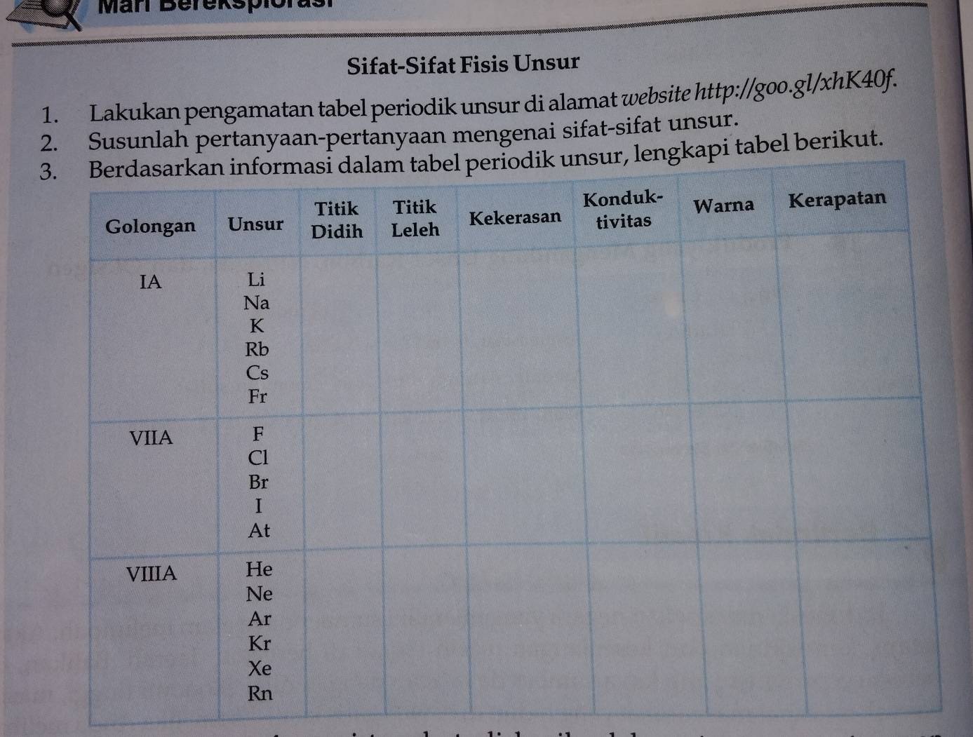 Män Berekspiorasi 
Sifat-Sifat Fisis Unsur 
1. Lakukan pengamatan tabel periodik unsur di alamat website http://goo.gl/xhK40f. 
2. Susunlah pertanyaan-pertanyaan mengenai sifat-sifat unsur. 
lengkapi tabel berikut.