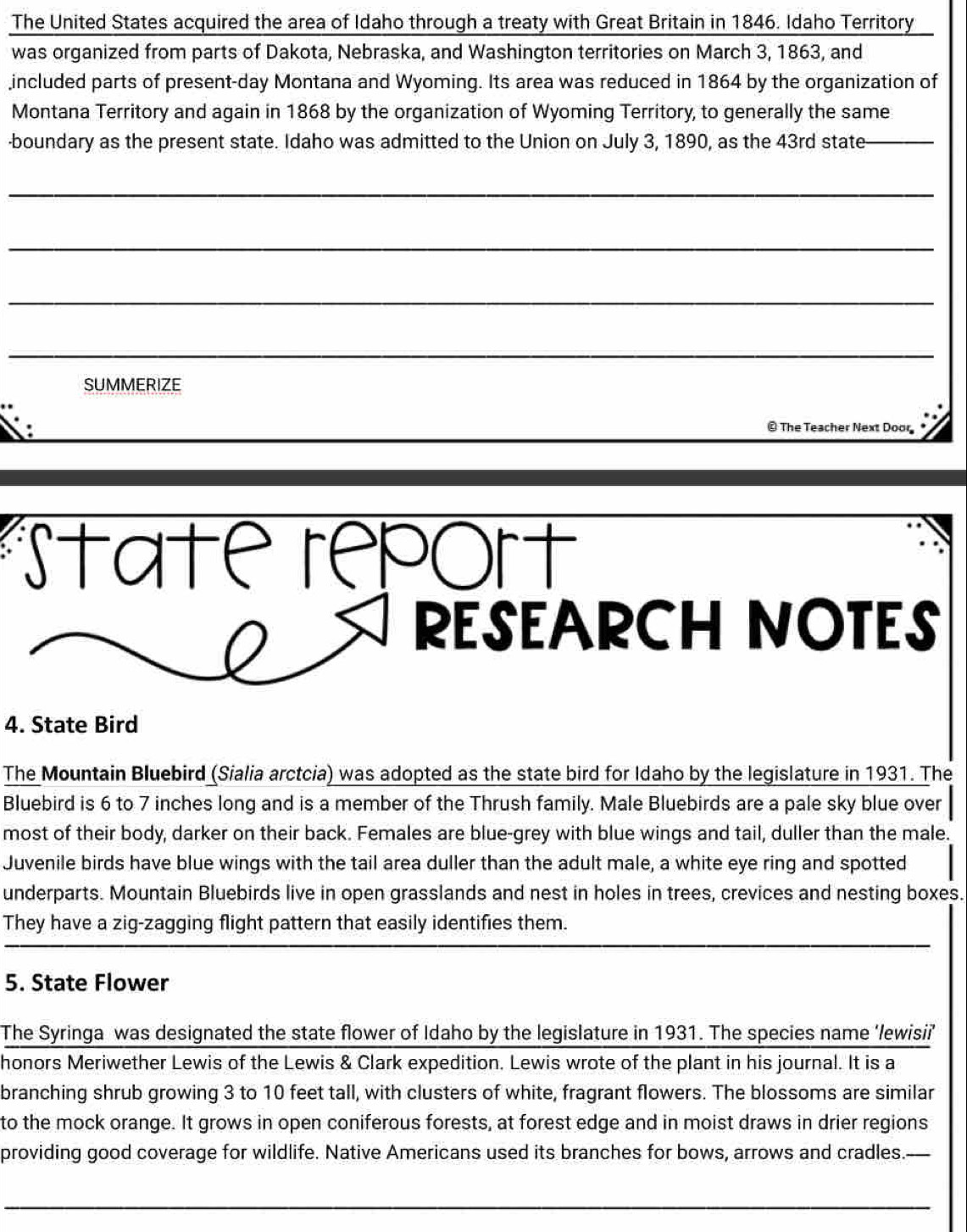 The United States acquired the area of Idaho through a treaty with Great Britain in 1846. Idaho Territory 
was organized from parts of Dakota, Nebraska, and Washington territories on March 3, 1863, and 
included parts of present-day Montana and Wyoming. Its area was reduced in 1864 by the organization of 
Montana Territory and again in 1868 by the organization of Wyoming Territory, to generally the same 
-boundary as the present state. Idaho was admitted to the Union on July 3, 1890, as the 43rd state_ 
_ 
_ 
_ 
_ 
SUMMERIZE 
© The Teacher Next Door 
State report 
RESEARCH NOTES 
4. State Bird 
The Mountain Bluebird (Sialia arctcia) was adopted as the state bird for Idaho by the legislature in 1931. The 
Bluebird is 6 to 7 inches long and is a member of the Thrush family. Male Bluebirds are a pale sky blue over 
most of their body, darker on their back. Females are blue-grey with blue wings and tail, duller than the male. 
Juvenile birds have blue wings with the tail area duller than the adult male, a white eye ring and spotted 
underparts. Mountain Bluebirds live in open grasslands and nest in holes in trees, crevices and nesting boxes. 
They have a zig-zagging flight pattern that easily identifies them. 
5. State Flower 
The Syringa was designated the state flower of Idaho by the legislature in 1931. The species name ‘/ewisii’ 
honors Meriwether Lewis of the Lewis & Clark expedition. Lewis wrote of the plant in his journal. It is a 
branching shrub growing 3 to 10 feet tall, with clusters of white, fragrant flowers. The blossoms are similar 
to the mock orange. It grows in open coniferous forests, at forest edge and in moist draws in drier regions 
providing good coverage for wildlife. Native Americans used its branches for bows, arrows and cradles. 
_ 
_