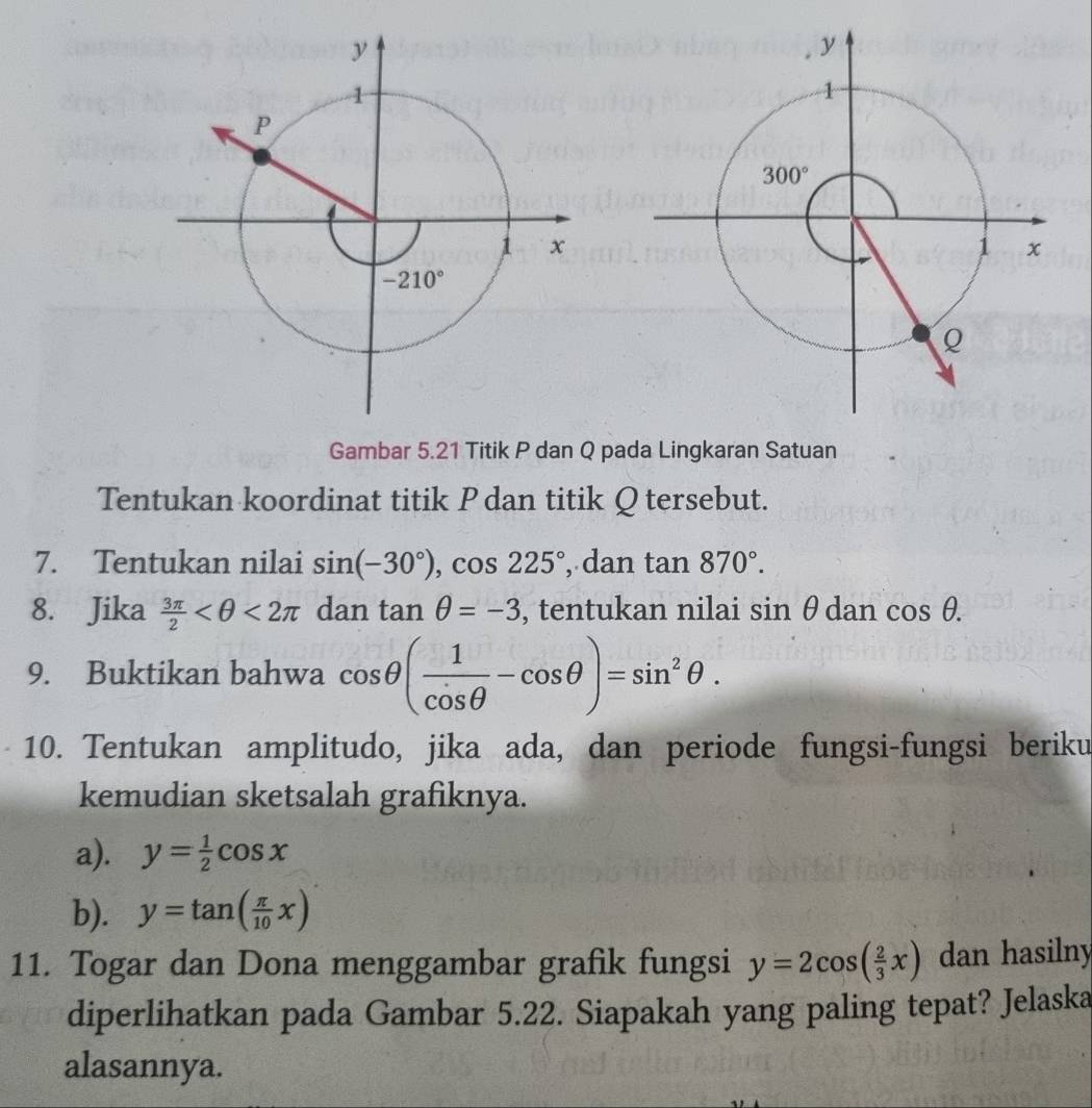 Gambar 5.21 Titik P dan Q pada Lingkaran Satuan
Tentukan koordinat titik P dan titik Qtersebut.
7. Tentukan nilai sin (-30°),cos 225° , dan tan 870°.
8. Jika  3π /2  <2π dan tan θ =-3 , tentukan nilai sin θ dan cos θ .
9. Buktikan bahwa cos θ ( 1/cos θ  -cos θ )=sin^2θ .
10. Tentukan amplitudo, jika ada, dan periode fungsi-fungsi beriku
kemudian sketsalah grafiknya.
a). y= 1/2 cos x
b). y=tan ( π /10 x)
11. Togar dan Dona menggambar grafik fungsi y=2cos ( 2/3 x) dan hasilny
diperlihatkan pada Gambar 5.22. Siapakah yang paling tepat? Jelaska
alasannya.