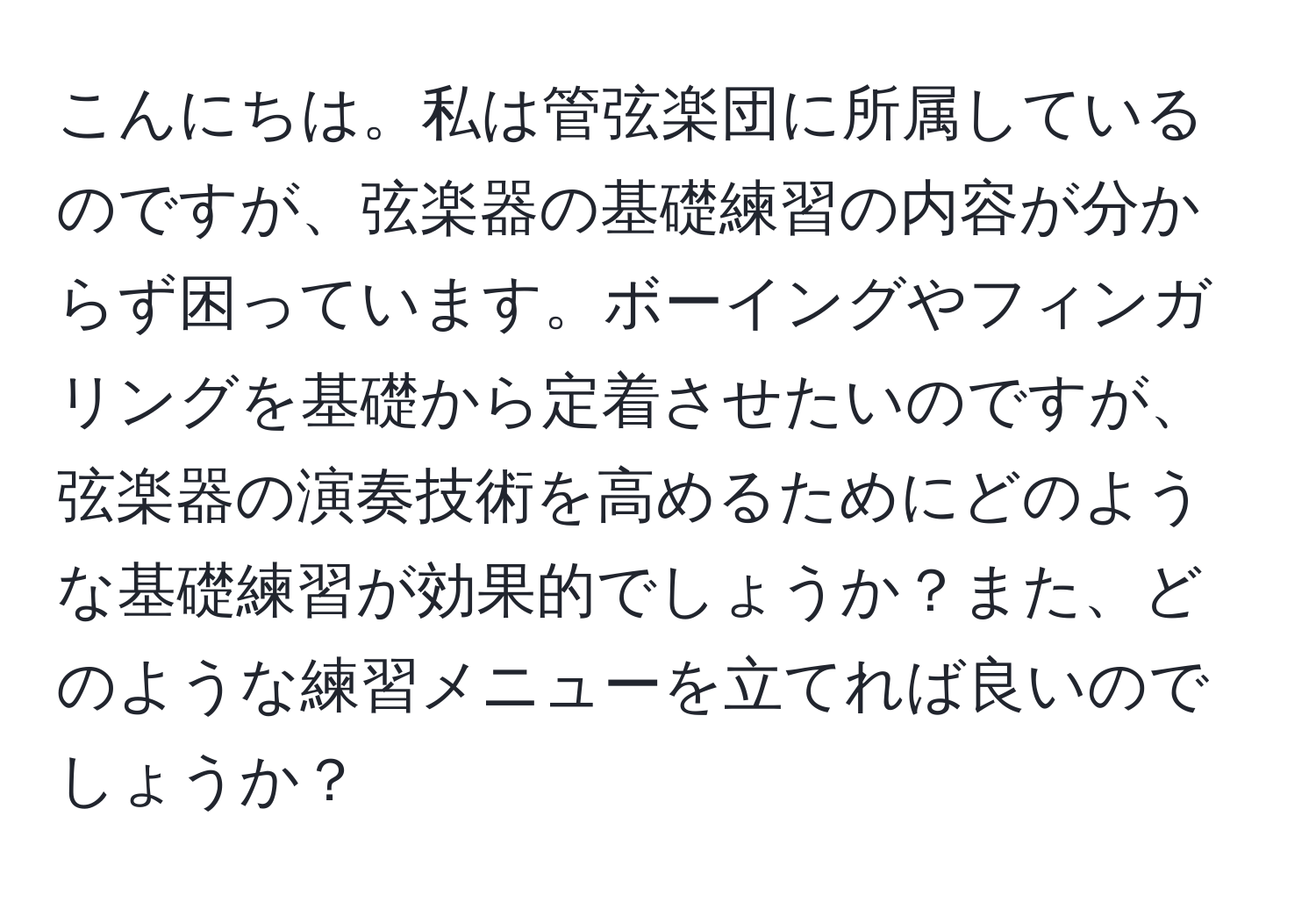 こんにちは。私は管弦楽団に所属しているのですが、弦楽器の基礎練習の内容が分からず困っています。ボーイングやフィンガリングを基礎から定着させたいのですが、弦楽器の演奏技術を高めるためにどのような基礎練習が効果的でしょうか？また、どのような練習メニューを立てれば良いのでしょうか？