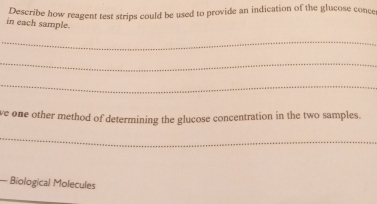 Describe how reagent test strips could be used to provide an indication of the glucose conce 
in each sample. 
_ 
_ 
_ 
ve one other method of determining the glucose concentration in the two samples. 
_ 
— Biological Molecules