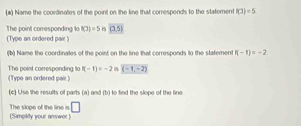 Name the coordinates of the point on the line that corresponds to the statement f(3)=5. 
The point corresponding to f(3)=5 is (3,5)
(Type an ordered pair ) 
(b) Name the coordinates of the point on the line that corresponds to the statement f(-1)=-2. 
The point corresponding to f(-1)=-2 is (-1,-2)
(Type an ordered pair.) 
(c) Use the results of parts (a) and (b) to find the slope of the line 
The slope of the line is □ 
(Simplify your answer)