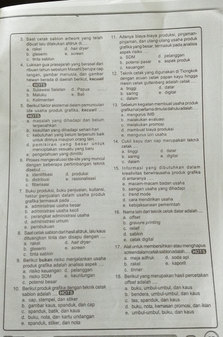 Saat cetak sablon arwork yang telah 11. Adanya biaya-biaya produksi, pinjaman-
a. rakel d. hair dryer pinjaman, dan utang-utang usaha produk
dibuat lalu diakukan afdruk di....
grafika yang besar, termasuk pada analisis
c. tinta sablon b. gleserin e. screen a. SDM aspek risiko .... d. pelanggan
ribuan tahun sebelum Masehi berupa cạp b. polensi pasar e. aspek produk
4. Lukisan gua prasejarah yang berasal dari c. keuangan
tangan, gambar manusia, dan gambar
hewan berada di daerah berikut, kecuali 12. Teknik cetak yang digunakan di Tiongkok
dengan acuan cetak papan kayu hingga
d. Papua mesin cetak guttenberg adalah cetak .... d datar
a. Sullawesi Selatan... HOTS
a tinggi
c. Kalimantan b. Maluku e. Bal b. saring e. digital
c. dalam
5. Berikut faktor eksternal dalam pemunculan 13. Sebelum kegialan membuat usaha produk
ide usaha produk grafika, kecuali .... HOTS grafika hal pertama dimulai dahulu adalah . . . .
a. masalah yang dihadapi dan belum a. mengurus IMB b. melakukan evaluasi
terpecahkan
b. kesulitan yang dihadapi seharl-har c.melakukan promosi
c. kebutuhan yang belum terpenuhi baik d. membuat biaya produksi e. mengurus izin usaha
untuk dirinya maupun orang lain
d. pemikiran yang besar untuk 14. Cukil kayu dan cap merupakan teknik
cetak ....
e. pengetahuan yang dimiliki menciptakan sesuatu yang baru a,tinggi d. datar
6. Proses mengevaluasi ide-ide yang muncul b. saring c dalam e. digital
dengan beberapa pertimbangan teknik
disebut .... a.  identifikasi d. produksi 15. Informasi yang dibutuhkan dalam
kreativitas berwirausaha produk grafika
c. filterisasi b. distribusi e.rasionalisasi di antaranya .....
a. macam-macam badan usaha
7. Buku produksi, buku penjualan, kuitansi, b. saingan usaha yang dihadapi
faktur penjualan dalam usaha produk
grafika termasuk pada .... d. cara mendirikan usaha c. trend mode
e. kebijaksanaan pemerintah
b. administrasi usaha kecil a  administrasi usaha besar 16. Nama lain dari teknik cetak datar adalah ....
d. administrasi umum c. perangkat administrasi usaha
a. offset
e. pembukuan b. gravure printing
8. Saat cetak sablon dari hasil afdruk, lalu kaus d. sablon c. relief
dituanqkan tinta dan disapu dengan ....
a. rakel d. hair dryer e. cetak digital
c. tinta sablon b. gleserin e. screen 17. Alat untuk membersihkan atau menghapus
screen dala m cetak sabion adalah .. . .  5
9. Berikut bukan risiko menjalankan usaha b. rakel a. meja adfruk e. kaporit d. soda api
produk grafika adalah analisis aspek ....
a. risiko keuangan d. pelanggan c. tinner
b. risiko SDM e. keuntungan
c. potensi besar 18. Berikut yang merupakan hasil percetakan
offset adalah ....
10. Berikut produk grafika dengan teknik cetak a. buku, umbul-umbul, dan kaus
sablon adalah .... HOTS
a. cap, stempel, dan stiker b. bendera, umbul-umbul, dan kaus
b. gambar kaus, spanduk, dan cap c. tas, spanduk, dan kaus
c. spanduk, batik, dan kaus d. buku, nota, kemasan promosi, dan iklan
d. buku, nota, dan kartu undangan e. umbul-umbul, buku, dan kaus
e. spanduk, stiker, dan nota